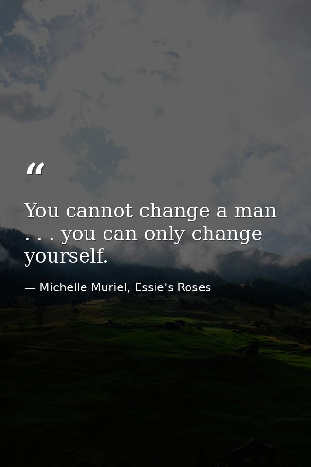 You cannot change a man . . . you can only change yourself. — Michelle Muriel, Essie's Roses
