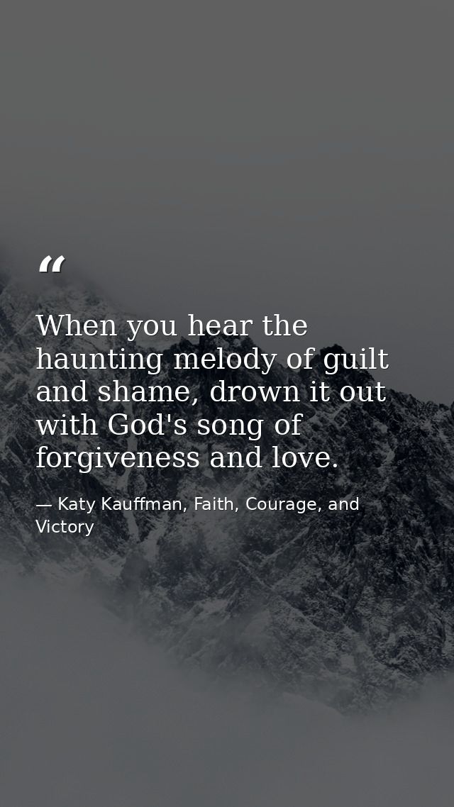 When you hear the haunting melody of guilt and shame, drown it out with God's song of forgiveness and love. — Katy Kauffman, Faith, Courage, and Victory