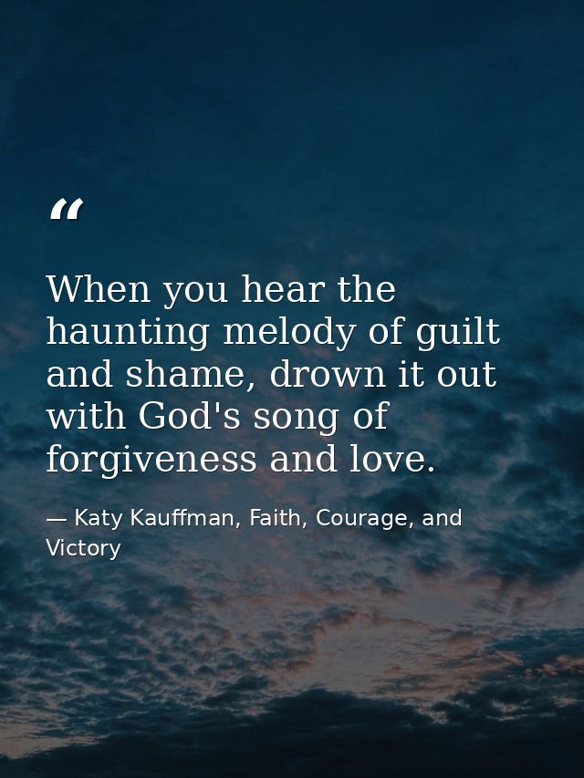 When you hear the haunting melody of guilt and shame, drown it out with God's song of forgiveness and love. — Katy Kauffman, Faith, Courage, and Victory