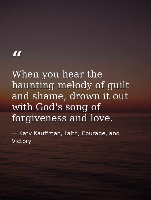 When you hear the haunting melody of guilt and shame, drown it out with God's song of forgiveness and love. — Katy Kauffman, Faith, Courage, and Victory