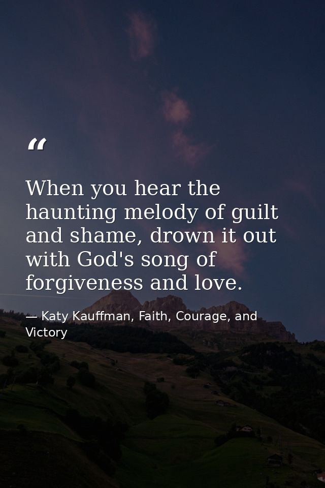When you hear the haunting melody of guilt and shame, drown it out with God's song of forgiveness and love. — Katy Kauffman, Faith, Courage, and Victory