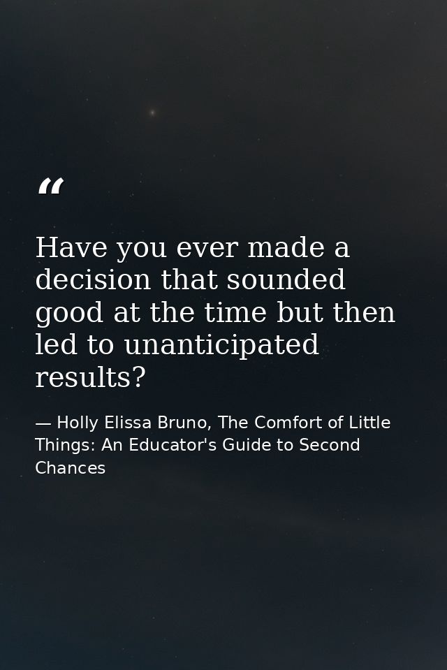Have you ever made a decision that sounded good at the time but then led to unanticipated results? — Holly Elissa Bruno, The Comfort of Little Things: An Educator's Guide to Second Chances