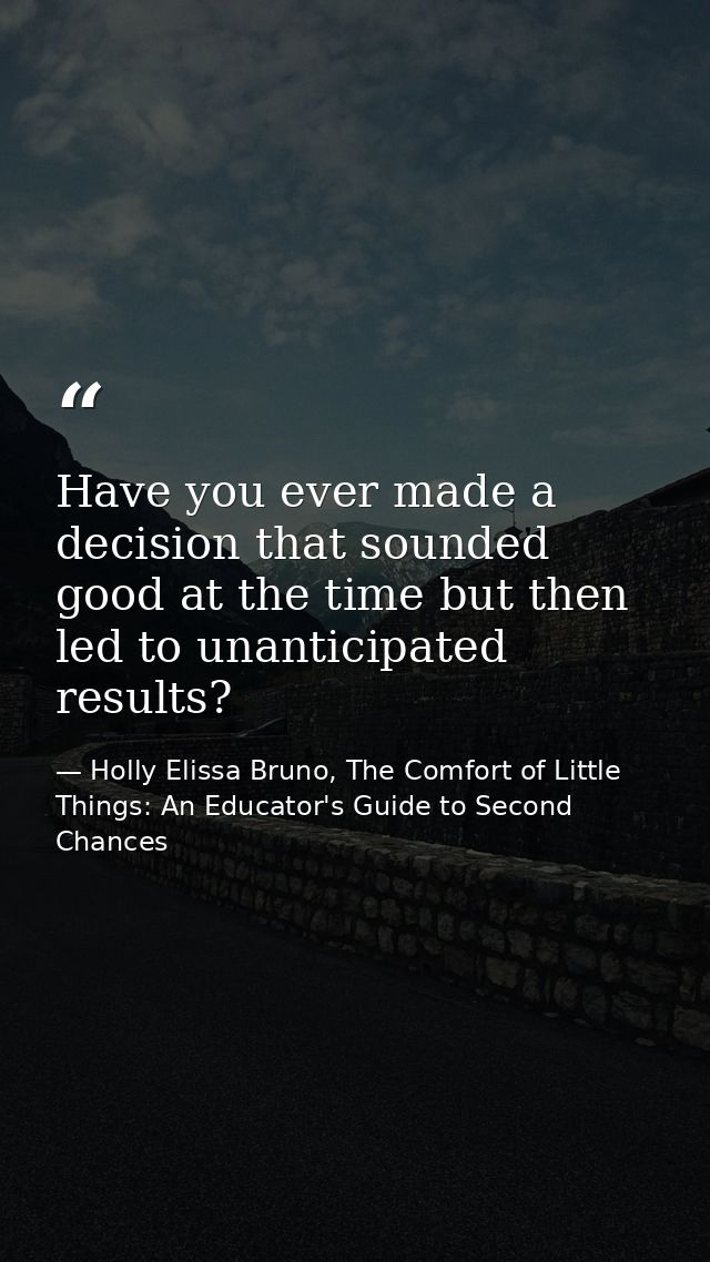 Have you ever made a decision that sounded good at the time but then led to unanticipated results? — Holly Elissa Bruno, The Comfort of Little Things: An Educator's Guide to Second Chances