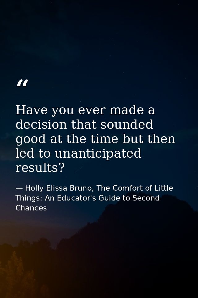 Have you ever made a decision that sounded good at the time but then led to unanticipated results? — Holly Elissa Bruno, The Comfort of Little Things: An Educator's Guide to Second Chances