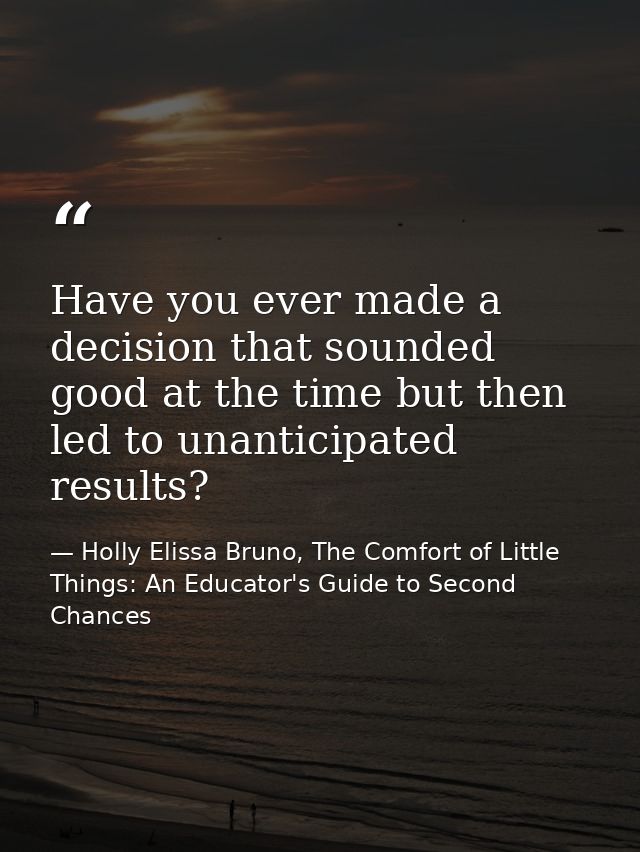 Have you ever made a decision that sounded good at the time but then led to unanticipated results? — Holly Elissa Bruno, The Comfort of Little Things: An Educator's Guide to Second Chances