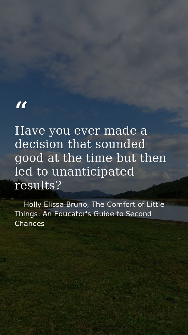 Have you ever made a decision that sounded good at the time but then led to unanticipated results? — Holly Elissa Bruno, The Comfort of Little Things: An Educator's Guide to Second Chances