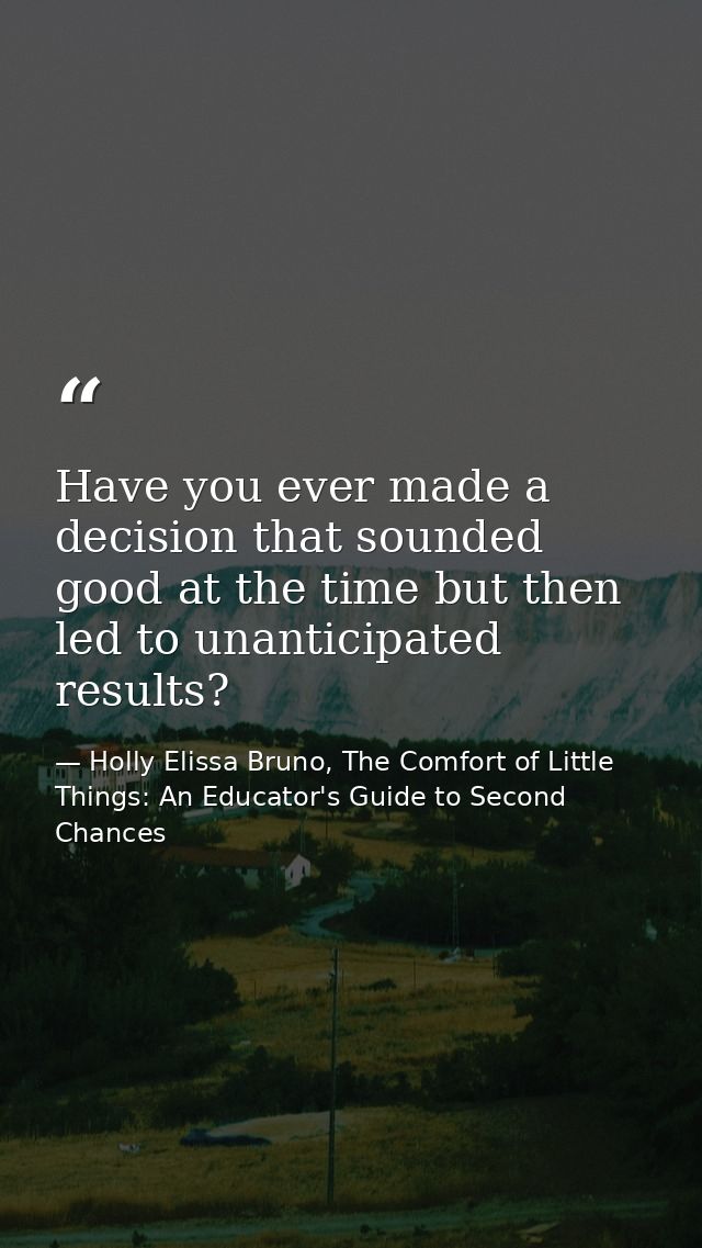 Have you ever made a decision that sounded good at the time but then led to unanticipated results? — Holly Elissa Bruno, The Comfort of Little Things: An Educator's Guide to Second Chances