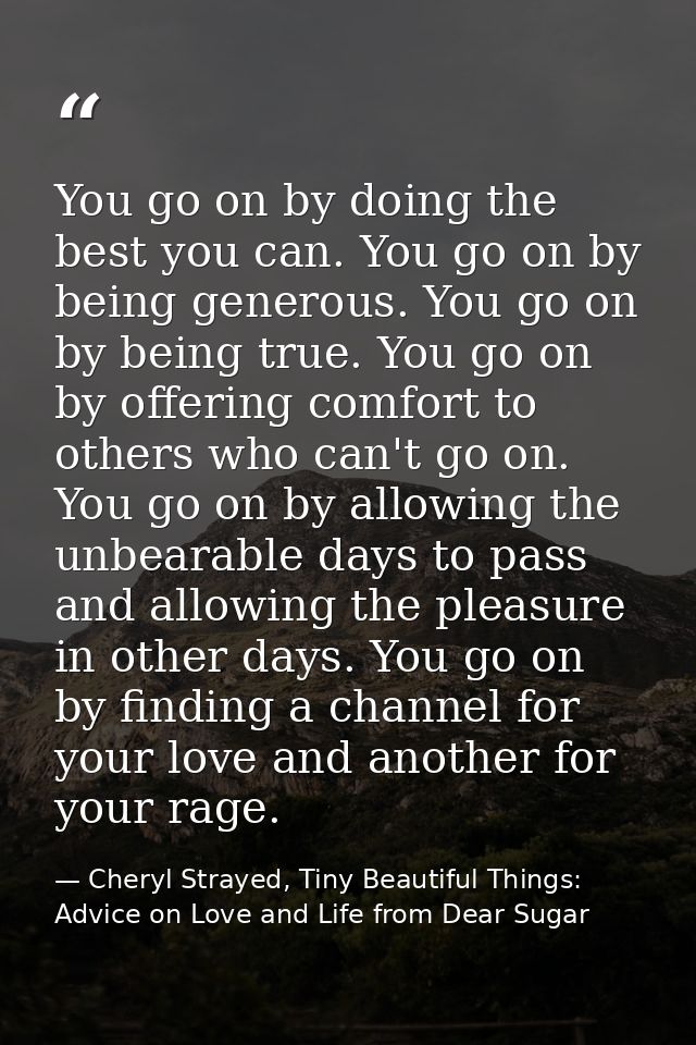 You go on by doing the best you can. You go on by being generous. You go on by being true. You go on by offering comfort — Cheryl Strayed, Tiny Beautiful Things: Advice on Love and Life from Dear Sugar