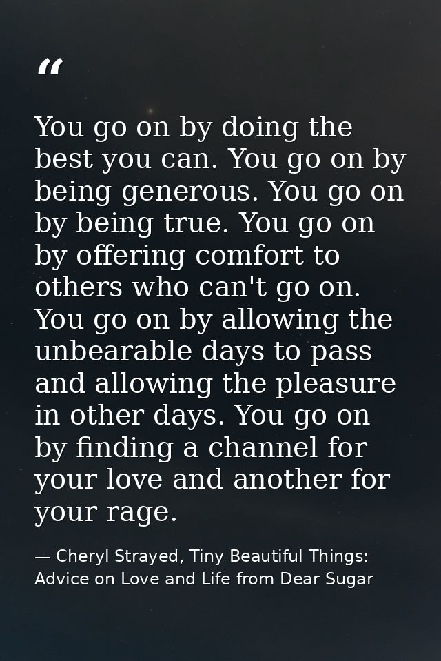 You go on by doing the best you can. You go on by being generous. You go on by being true. You go on by offering comfort — Cheryl Strayed, Tiny Beautiful Things: Advice on Love and Life from Dear Sugar