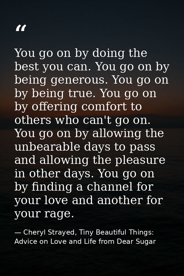 You go on by doing the best you can. You go on by being generous. You go on by being true. You go on by offering comfort — Cheryl Strayed, Tiny Beautiful Things: Advice on Love and Life from Dear Sugar