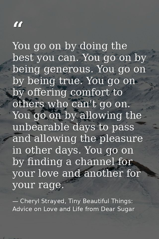 You go on by doing the best you can. You go on by being generous. You go on by being true. You go on by offering comfort — Cheryl Strayed, Tiny Beautiful Things: Advice on Love and Life from Dear Sugar
