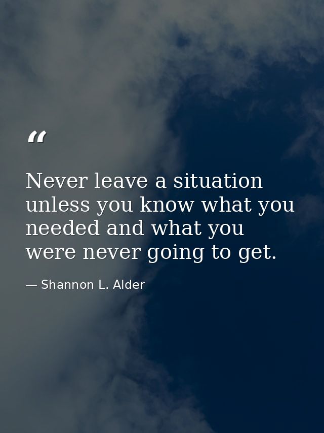 Never leave a situation unless you know what you needed and what you were never going to get. — Shannon L. Alder