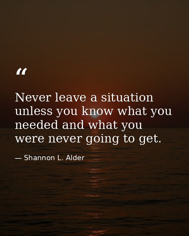 Never leave a situation unless you know what you needed and what you were never going to get. — Shannon L. Alder