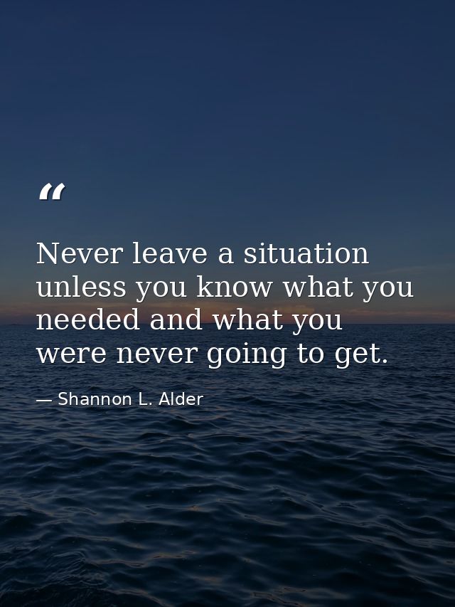Never leave a situation unless you know what you needed and what you were never going to get. — Shannon L. Alder