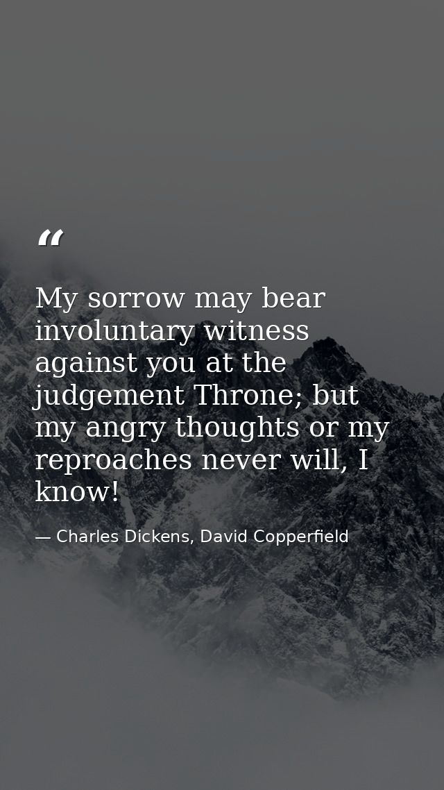 My sorrow may bear involuntary witness against you at the judgement Throne; but my angry thoughts or my reproaches never — Charles Dickens, David Copperfield