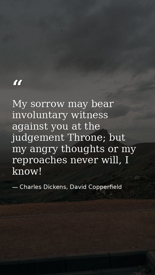 My sorrow may bear involuntary witness against you at the judgement Throne; but my angry thoughts or my reproaches never — Charles Dickens, David Copperfield