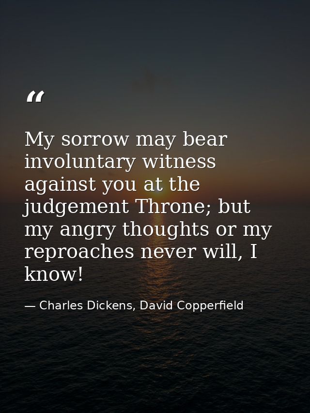 My sorrow may bear involuntary witness against you at the judgement Throne; but my angry thoughts or my reproaches never — Charles Dickens, David Copperfield