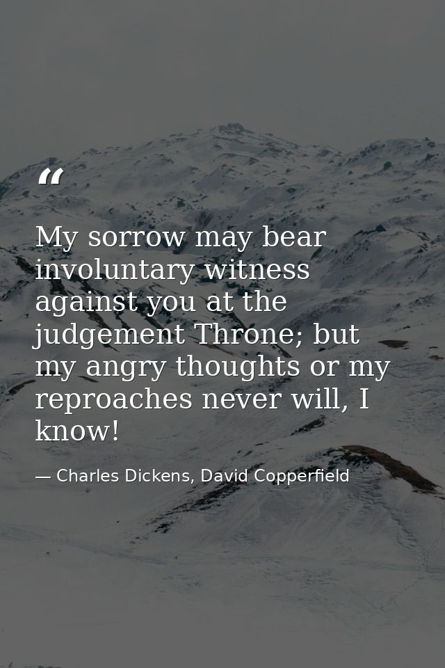 My sorrow may bear involuntary witness against you at the judgement Throne; but my angry thoughts or my reproaches never — Charles Dickens, David Copperfield