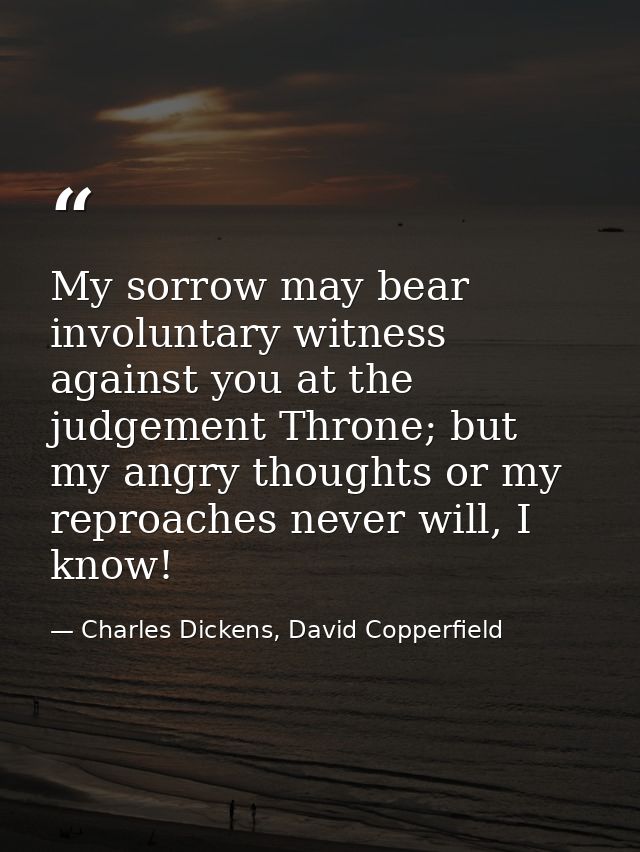 My sorrow may bear involuntary witness against you at the judgement Throne; but my angry thoughts or my reproaches never — Charles Dickens, David Copperfield