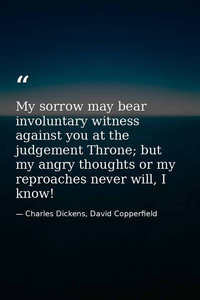 My sorrow may bear involuntary witness against you at the judgement Throne; but my angry thoughts or my reproaches never — Charles Dickens, David Copperfield