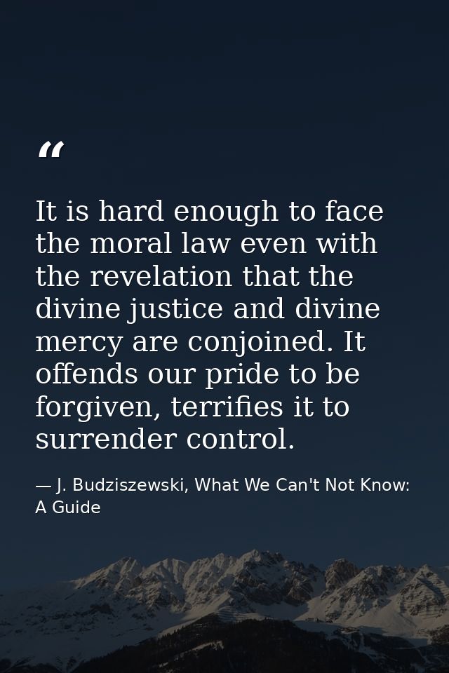 It is hard enough to face the moral law even with the revelation that the divine justice and divine mercy are conjoined. — J. Budziszewski, What We Can't Not Know: A Guide