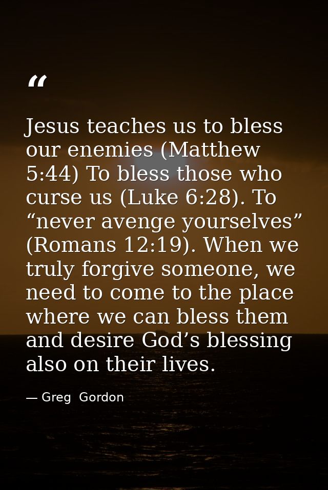 Jesus teaches us to bless our enemies (Matthew 5:44) To bless those who curse us (Luke 6:28). To “never avenge yourselve — Greg  Gordon