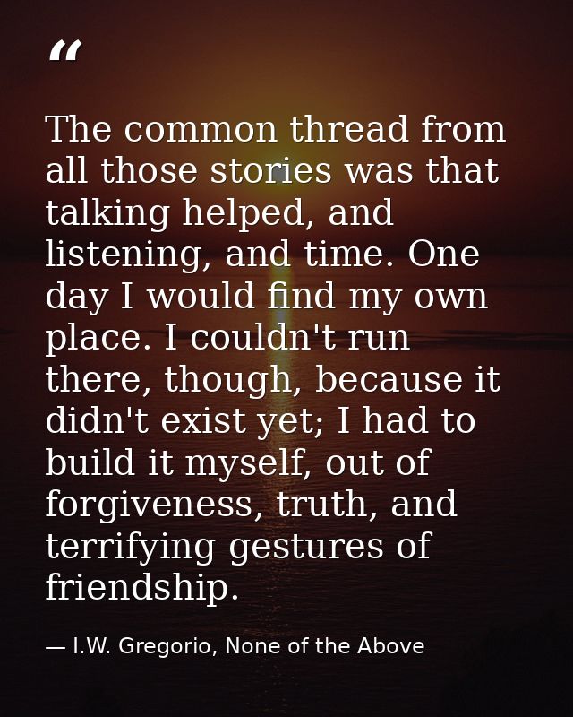 The common thread from all those stories was that talking helped, and listening, and time. One day I would find my own p — I.W. Gregorio, None of the Above