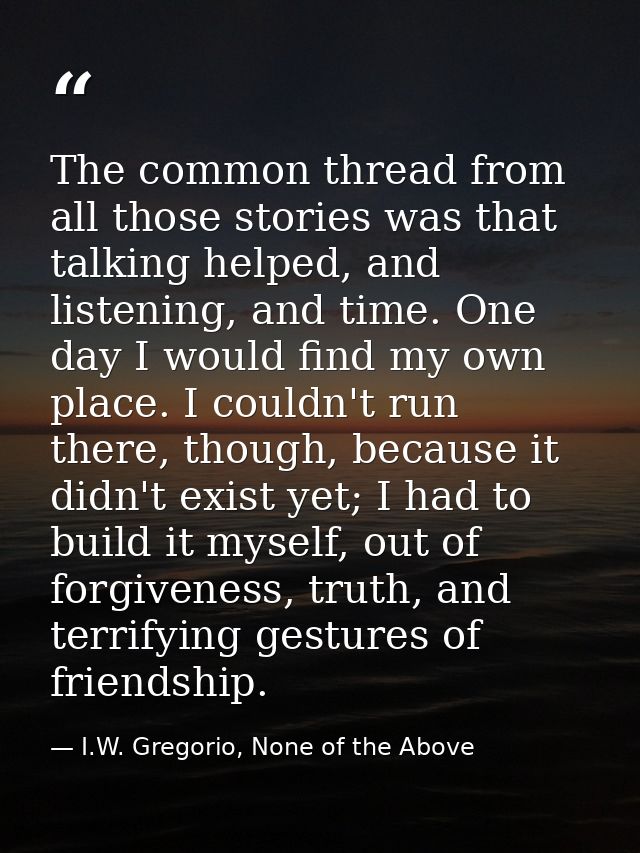 The common thread from all those stories was that talking helped, and listening, and time. One day I would find my own p — I.W. Gregorio, None of the Above