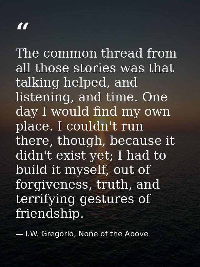 The common thread from all those stories was that talking helped, and listening, and time. One day I would find my own p — I.W. Gregorio, None of the Above