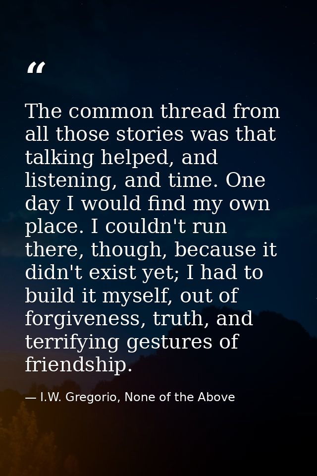 The common thread from all those stories was that talking helped, and listening, and time. One day I would find my own p — I.W. Gregorio, None of the Above