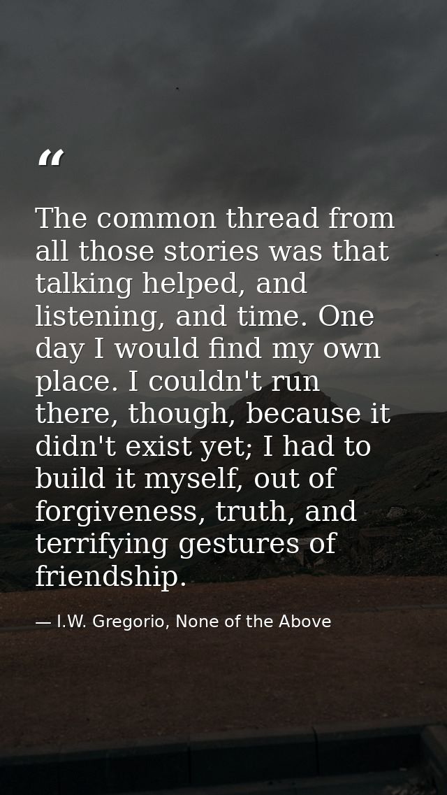 The common thread from all those stories was that talking helped, and listening, and time. One day I would find my own p — I.W. Gregorio, None of the Above