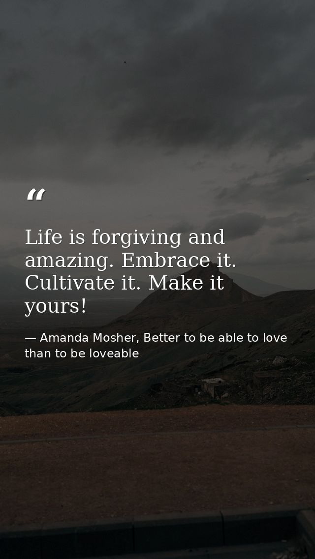 Life is forgiving and amazing. Embrace it. Cultivate it. Make it yours! — Amanda Mosher, Better to be able to love than to be loveable