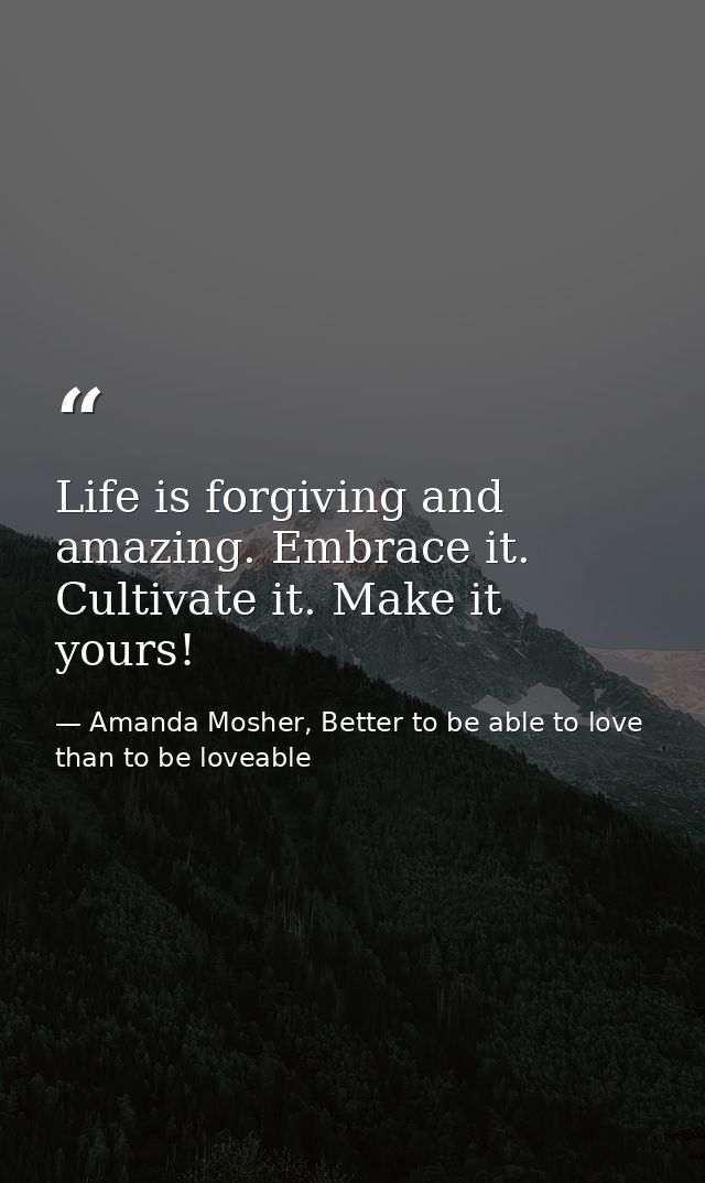 Life is forgiving and amazing. Embrace it. Cultivate it. Make it yours! — Amanda Mosher, Better to be able to love than to be loveable