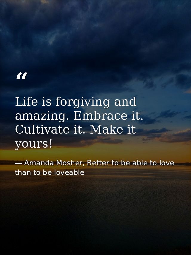 Life is forgiving and amazing. Embrace it. Cultivate it. Make it yours! — Amanda Mosher, Better to be able to love than to be loveable