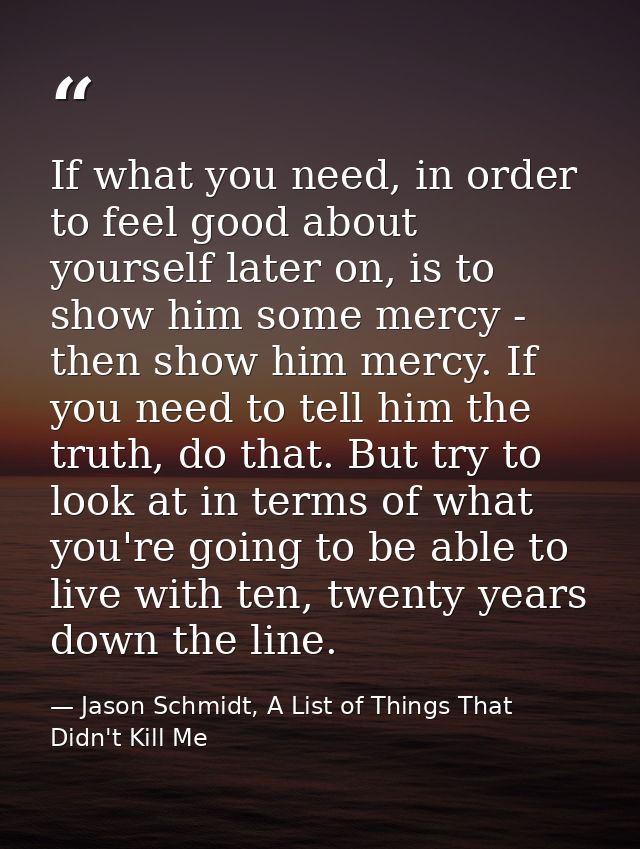 If what you need, in order to feel good about yourself later on, is to show him some mercy - then show him mercy. If you — Jason Schmidt, A List of Things That Didn't Kill Me