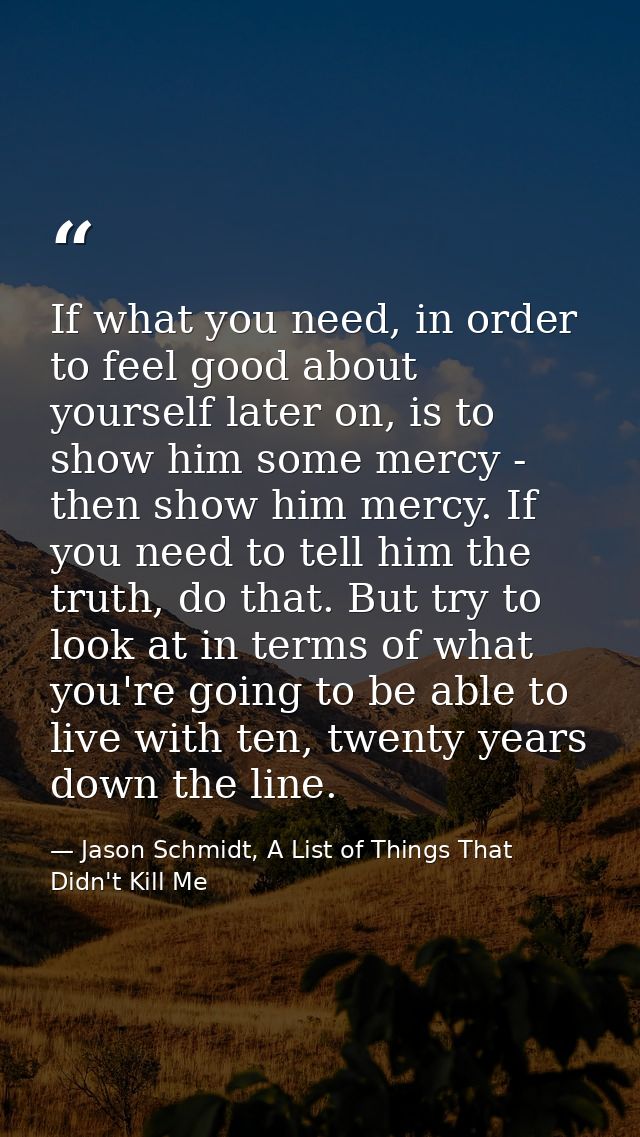 If what you need, in order to feel good about yourself later on, is to show him some mercy - then show him mercy. If you — Jason Schmidt, A List of Things That Didn't Kill Me