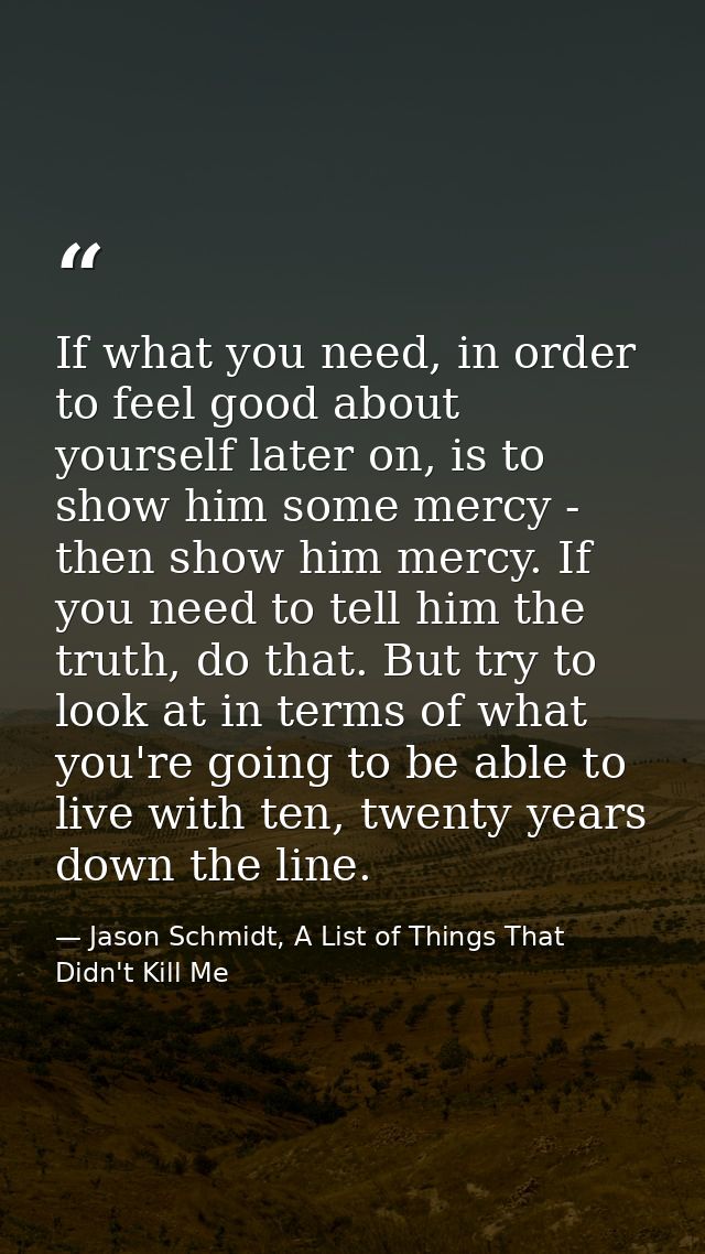 If what you need, in order to feel good about yourself later on, is to show him some mercy - then show him mercy. If you — Jason Schmidt, A List of Things That Didn't Kill Me