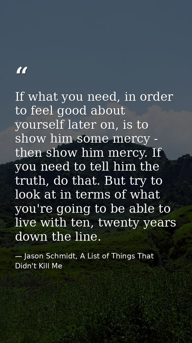 If what you need, in order to feel good about yourself later on, is to show him some mercy - then show him mercy. If you — Jason Schmidt, A List of Things That Didn't Kill Me
