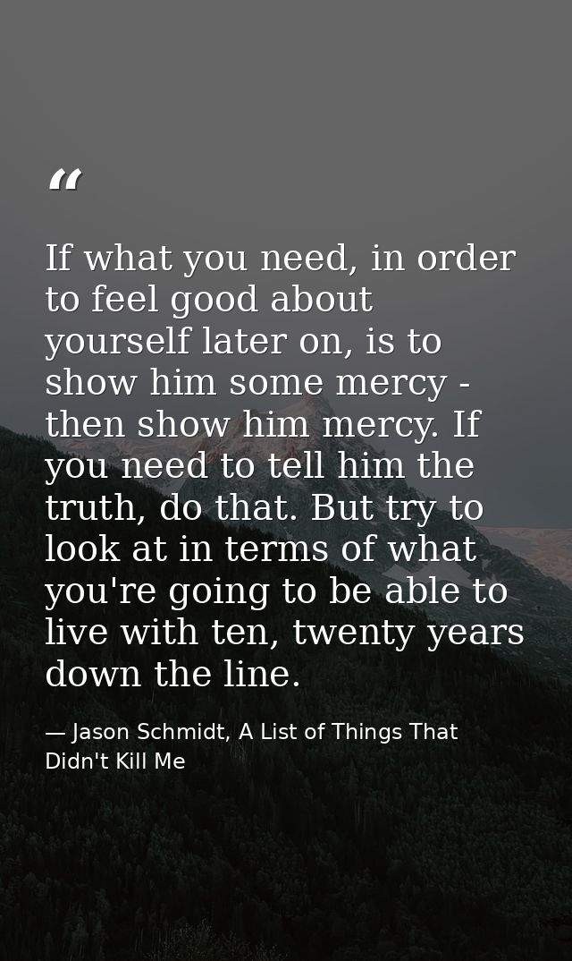 If what you need, in order to feel good about yourself later on, is to show him some mercy - then show him mercy. If you — Jason Schmidt, A List of Things That Didn't Kill Me