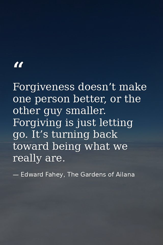 Forgiveness doesn’t make one person better, or the other guy smaller. Forgiving is just letting go. It’s turning back to — Edward Fahey, The Gardens of Ailana
