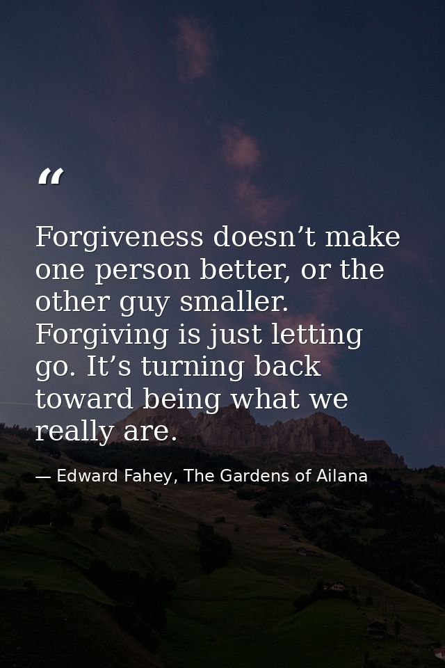 Forgiveness doesn’t make one person better, or the other guy smaller. Forgiving is just letting go. It’s turning back to — Edward Fahey, The Gardens of Ailana