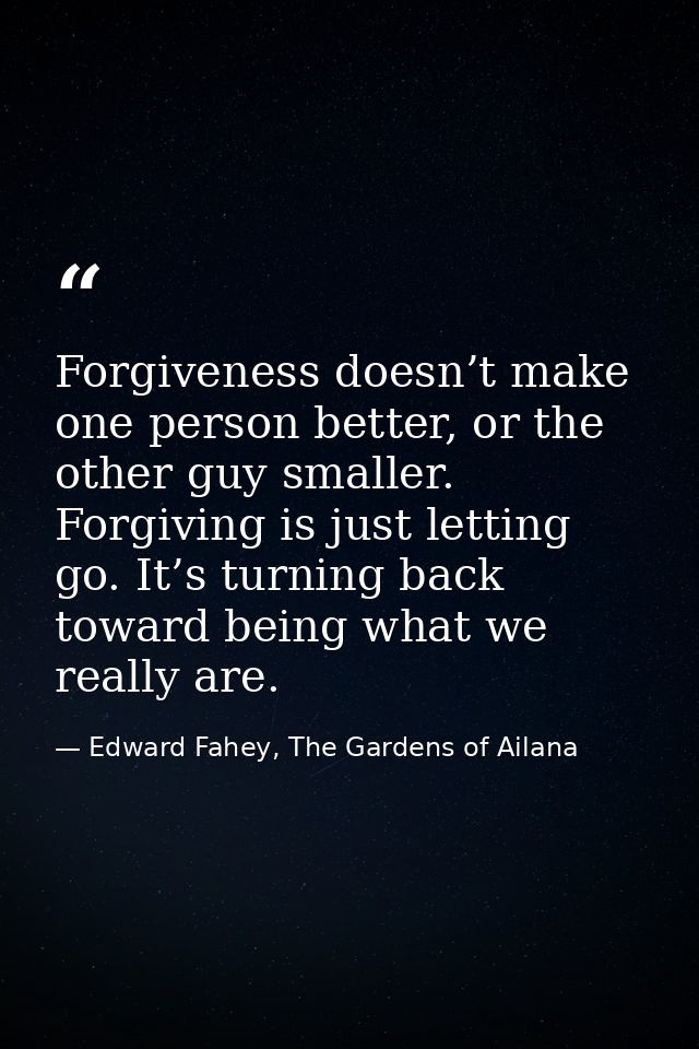 Forgiveness doesn’t make one person better, or the other guy smaller. Forgiving is just letting go. It’s turning back to — Edward Fahey, The Gardens of Ailana