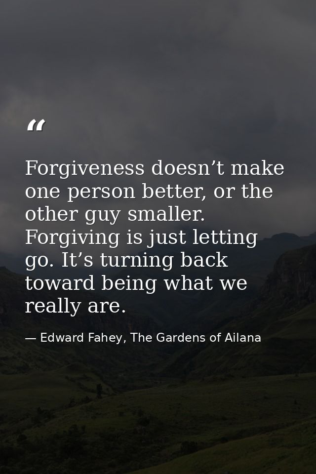 Forgiveness doesn’t make one person better, or the other guy smaller. Forgiving is just letting go. It’s turning back to — Edward Fahey, The Gardens of Ailana
