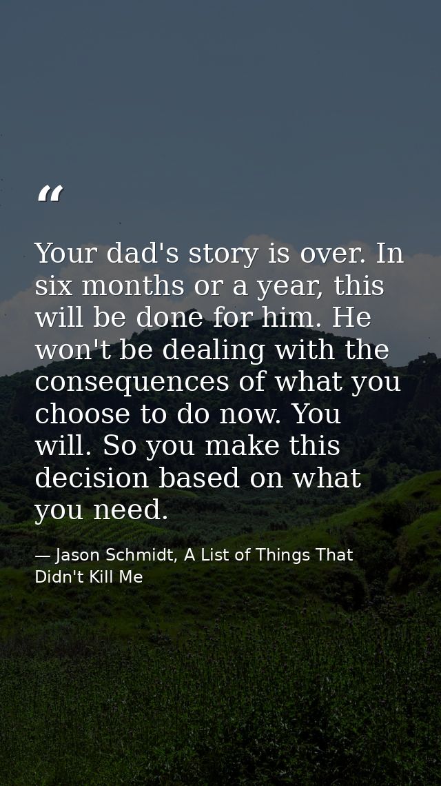 Your dad's story is over. In six months or a year, this will be done for him. He won't be dealing with the consequences  — Jason Schmidt, A List of Things That Didn't Kill Me