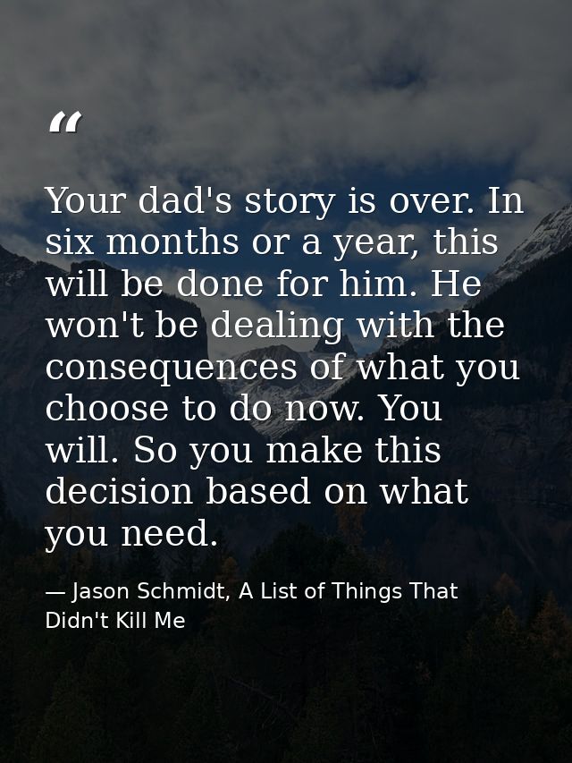 Your dad's story is over. In six months or a year, this will be done for him. He won't be dealing with the consequences  — Jason Schmidt, A List of Things That Didn't Kill Me