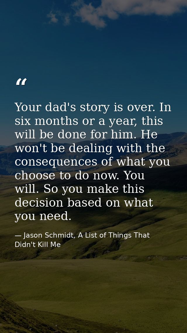 Your dad's story is over. In six months or a year, this will be done for him. He won't be dealing with the consequences  — Jason Schmidt, A List of Things That Didn't Kill Me