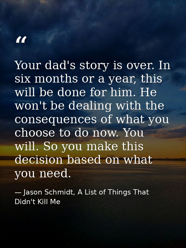 Your dad's story is over. In six months or a year, this will be done for him. He won't be dealing with the consequences  — Jason Schmidt, A List of Things That Didn't Kill Me