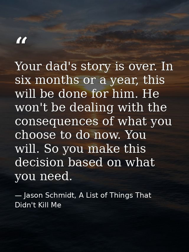Your dad's story is over. In six months or a year, this will be done for him. He won't be dealing with the consequences  — Jason Schmidt, A List of Things That Didn't Kill Me