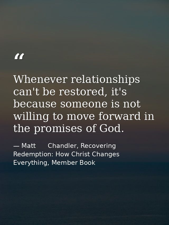 Whenever relationships can't be restored, it's because someone is not willing to move forward in the promises of God. — Matt      Chandler, Recovering Redemption: How Christ Changes Everything, Member Book
