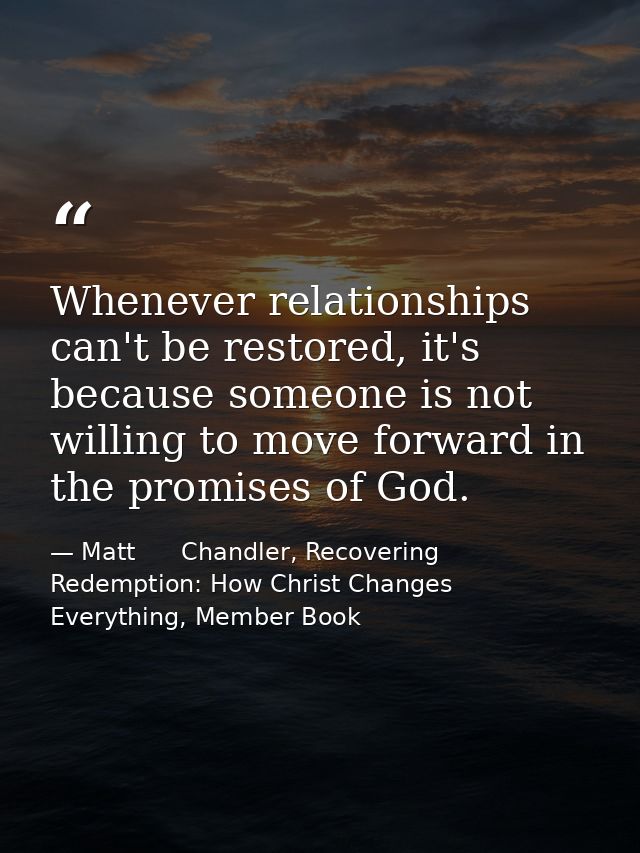 Whenever relationships can't be restored, it's because someone is not willing to move forward in the promises of God. — Matt      Chandler, Recovering Redemption: How Christ Changes Everything, Member Book